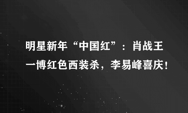 明星新年“中国红”：肖战王一博红色西装杀，李易峰喜庆！