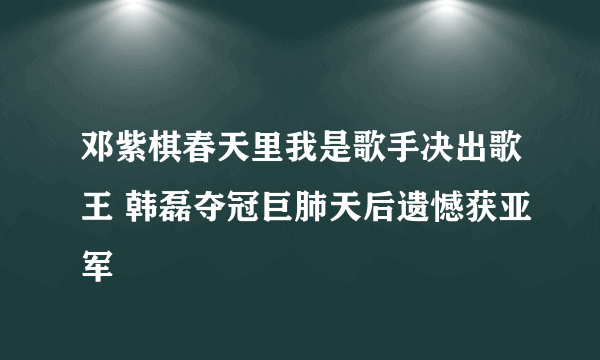 邓紫棋春天里我是歌手决出歌王 韩磊夺冠巨肺天后遗憾获亚军