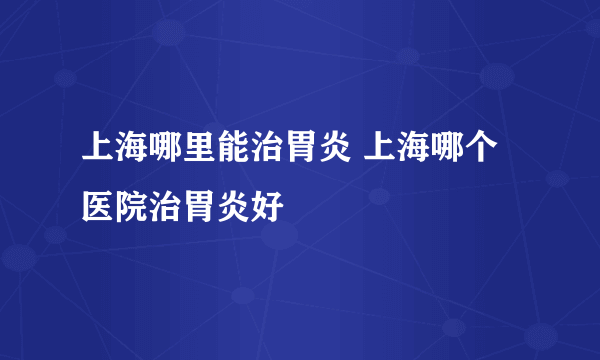 上海哪里能治胃炎 上海哪个医院治胃炎好