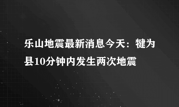 乐山地震最新消息今天：犍为县10分钟内发生两次地震