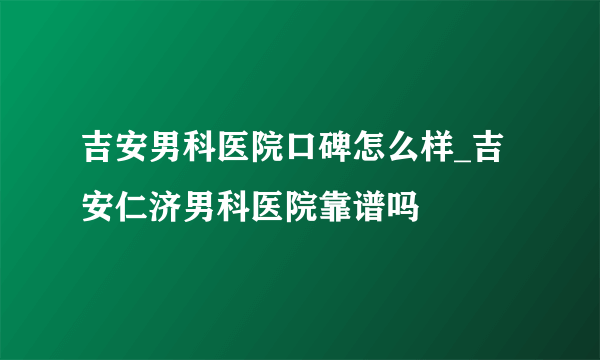 吉安男科医院口碑怎么样_吉安仁济男科医院靠谱吗