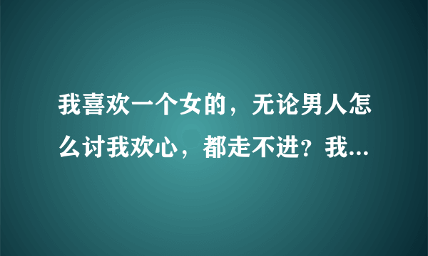 我喜欢一个女的，无论男人怎么讨我欢心，都走不进？我...