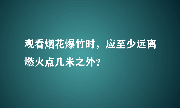 观看烟花爆竹时，应至少远离燃火点几米之外？