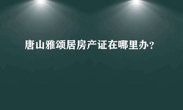 唐山雅颂居房产证在哪里办？