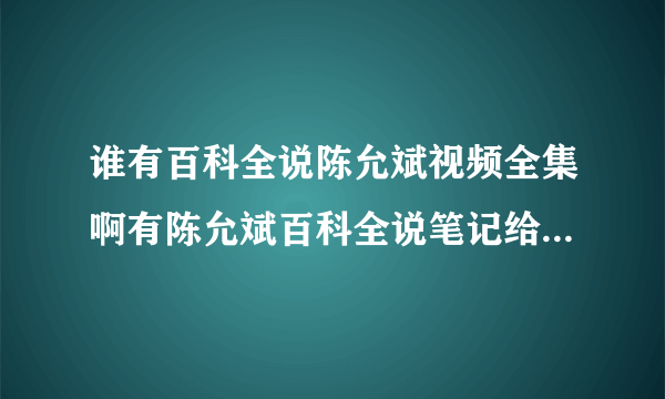 谁有百科全说陈允斌视频全集啊有陈允斌百科全说笔记给我一份就最好了？