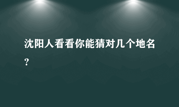 沈阳人看看你能猜对几个地名？