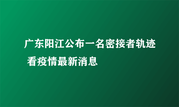 广东阳江公布一名密接者轨迹 看疫情最新消息