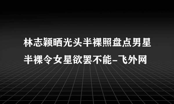 林志颖晒光头半裸照盘点男星半裸令女星欲罢不能-飞外网