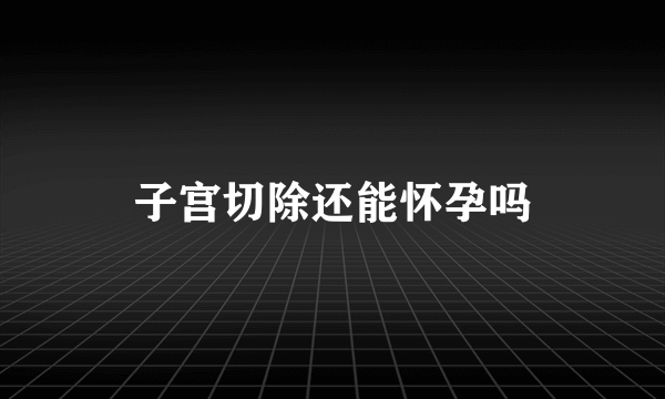 子宫切除还能怀孕吗