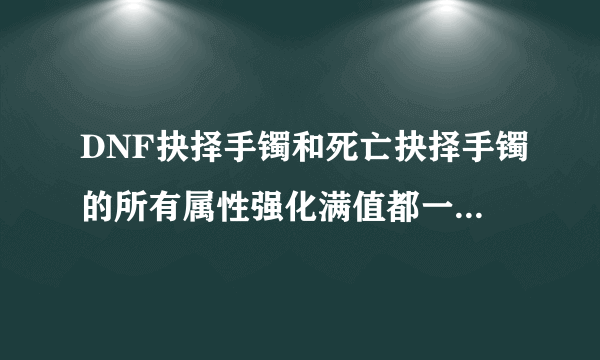 DNF抉择手镯和死亡抉择手镯的所有属性强化满值都一样的吗？