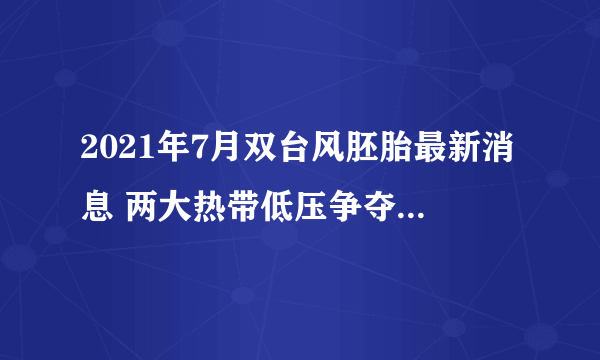 2021年7月双台风胚胎最新消息 两大热带低压争夺6号“烟花”之名