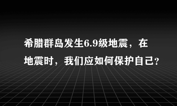 希腊群岛发生6.9级地震，在地震时，我们应如何保护自己？