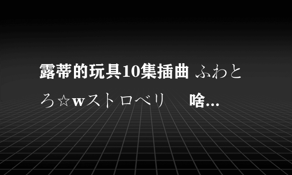 露蒂的玩具10集插曲 ふわとろ☆wストロベリー 啥版都行。。。发过来吧、、、能听就好