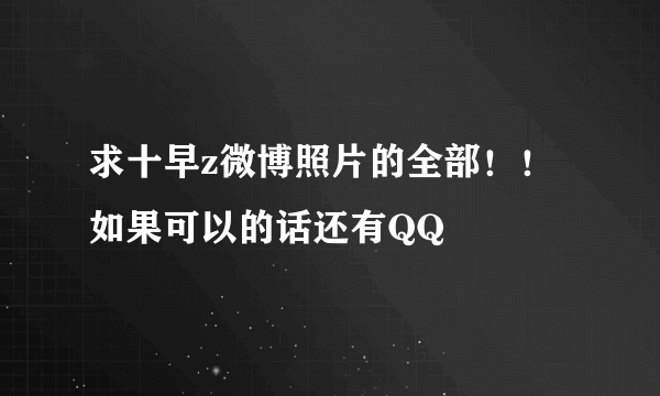 求十早z微博照片的全部！！如果可以的话还有QQ