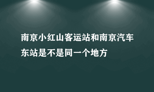 南京小红山客运站和南京汽车东站是不是同一个地方