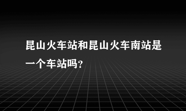 昆山火车站和昆山火车南站是一个车站吗？