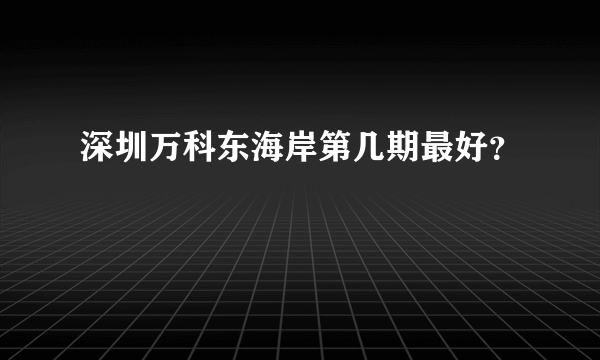 深圳万科东海岸第几期最好？