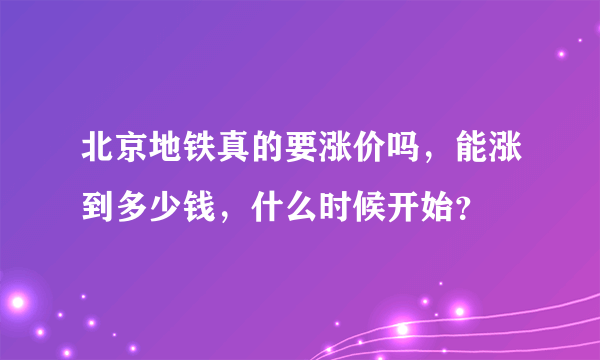 北京地铁真的要涨价吗，能涨到多少钱，什么时候开始？