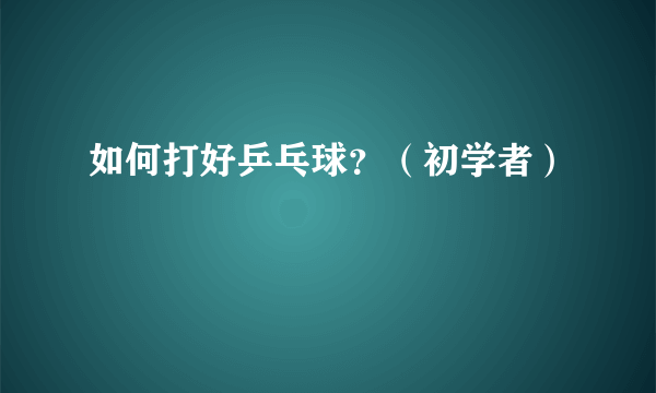 如何打好乒乓球？（初学者）