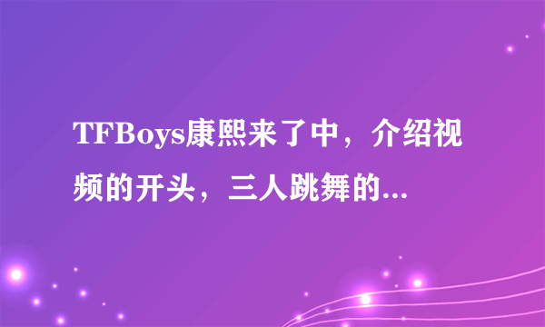 TFBoys康熙来了中，介绍视频的开头，三人跳舞的片段是什么歌曲的视频剪出来的？