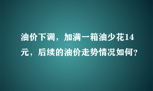 油价下调，加满一箱油少花14元，后续的油价走势情况如何？