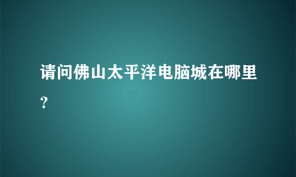 请问佛山太平洋电脑城在哪里？