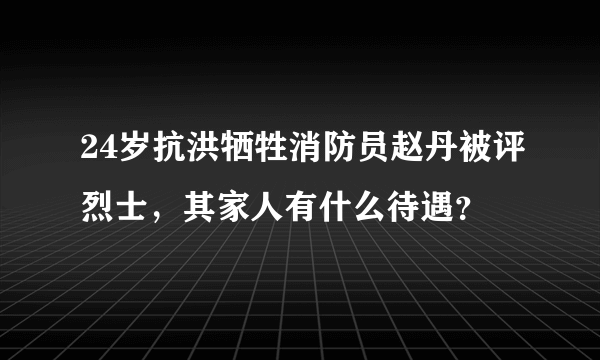 24岁抗洪牺牲消防员赵丹被评烈士，其家人有什么待遇？