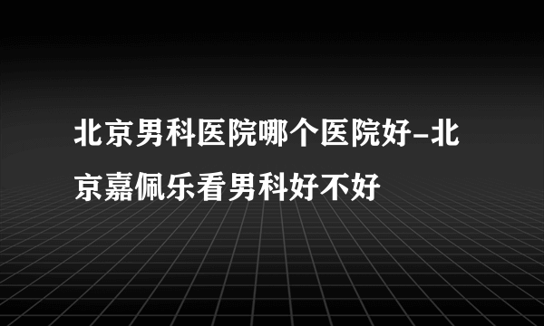 北京男科医院哪个医院好-北京嘉佩乐看男科好不好