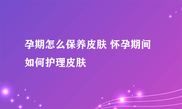 孕期怎么保养皮肤 怀孕期间如何护理皮肤