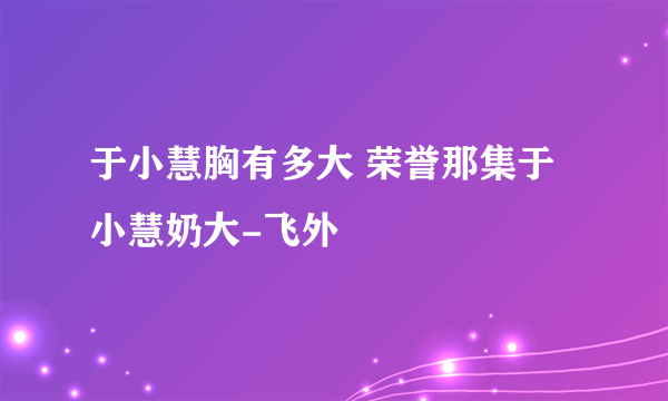 于小慧胸有多大 荣誉那集于小慧奶大-飞外