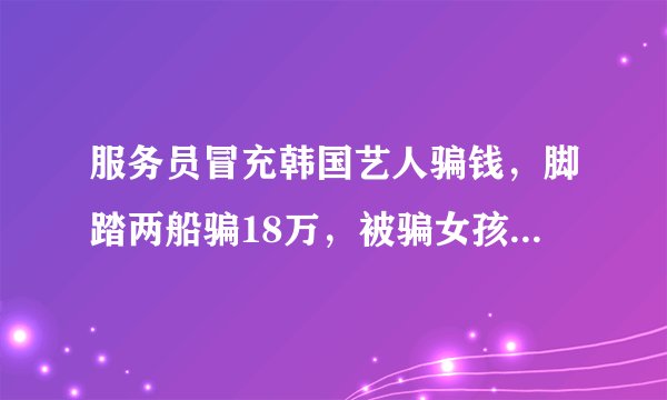 服务员冒充韩国艺人骗钱，脚踏两船骗18万，被骗女孩是智商问题还是虚荣问题？