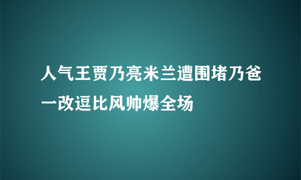 人气王贾乃亮米兰遭围堵乃爸一改逗比风帅爆全场