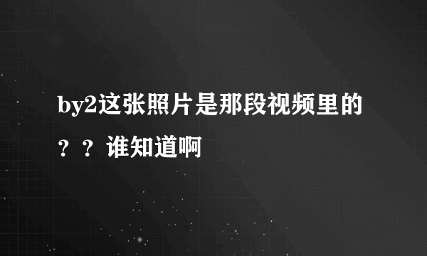 by2这张照片是那段视频里的？？谁知道啊