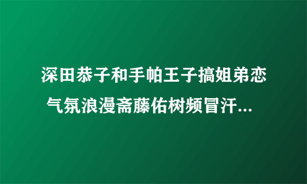 深田恭子和手帕王子搞姐弟恋 气氛浪漫斋藤佑树频冒汗 - 娱乐新闻 -飞外网