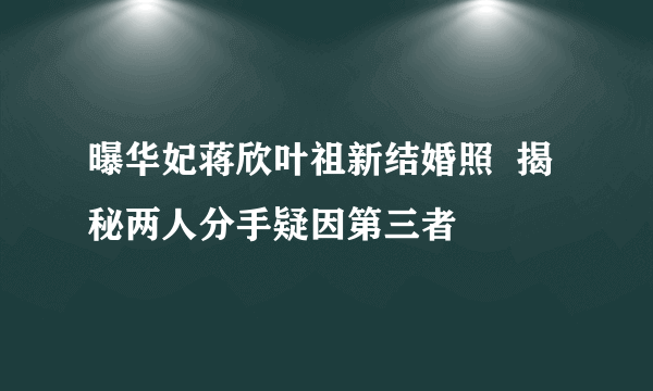 曝华妃蒋欣叶祖新结婚照  揭秘两人分手疑因第三者