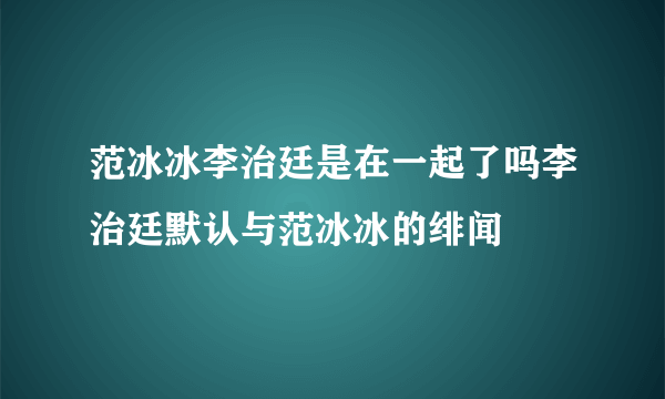 范冰冰李治廷是在一起了吗李治廷默认与范冰冰的绯闻