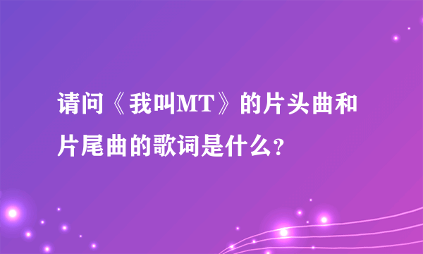 请问《我叫MT》的片头曲和片尾曲的歌词是什么？