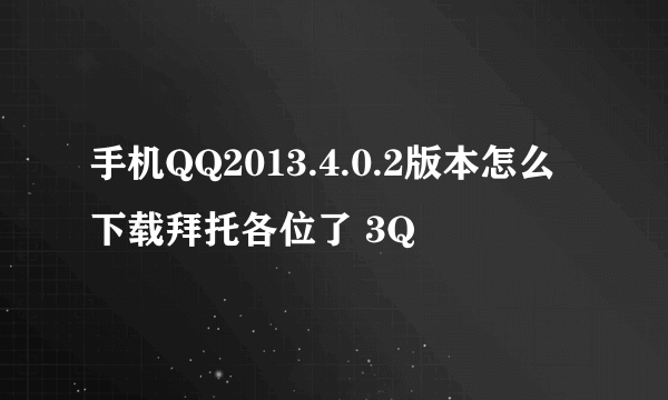 手机QQ2013.4.0.2版本怎么下载拜托各位了 3Q