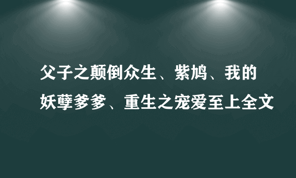 父子之颠倒众生、紫鸠、我的妖孽爹爹、重生之宠爱至上全文