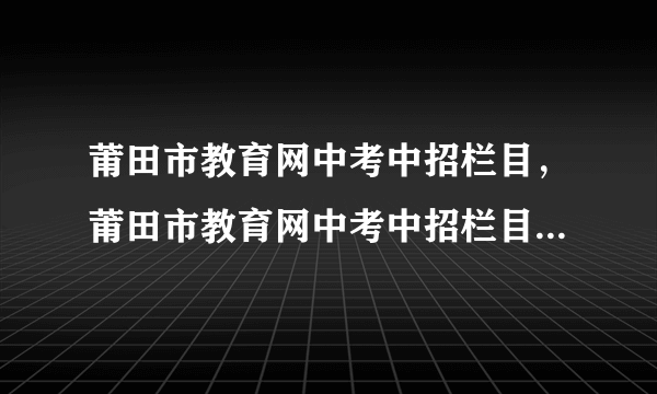 莆田市教育网中考中招栏目，莆田市教育网中考中招栏目怎么查( 二 )