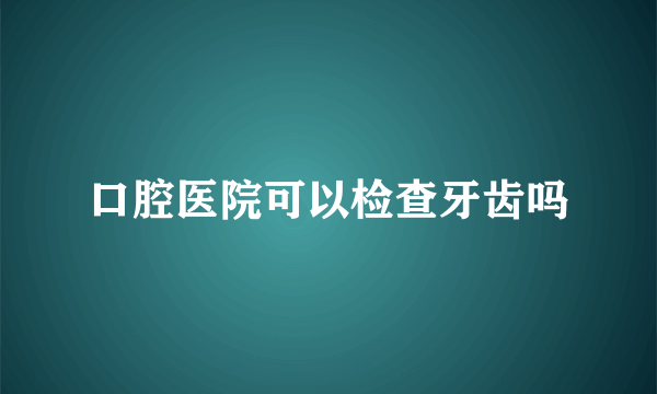 口腔医院可以检查牙齿吗