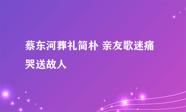 蔡东河葬礼简朴 亲友歌迷痛哭送故人