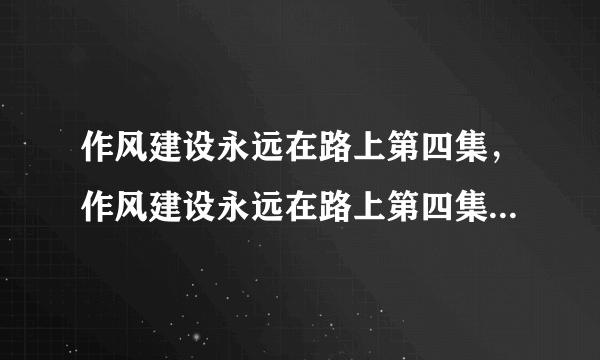 作风建设永远在路上第四集，作风建设永远在路上第四集 作风建设永远在路上共有几期