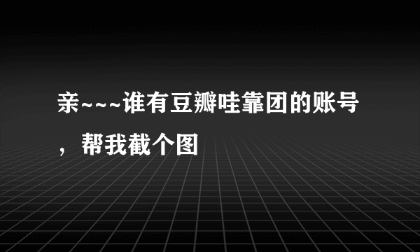 亲~~~谁有豆瓣哇靠团的账号，帮我截个图