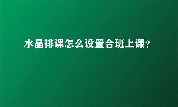 水晶排课怎么设置合班上课？