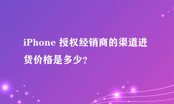 iPhone 授权经销商的渠道进货价格是多少？