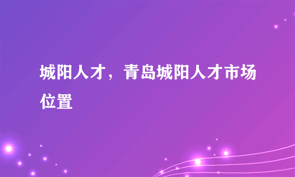 城阳人才，青岛城阳人才市场位置