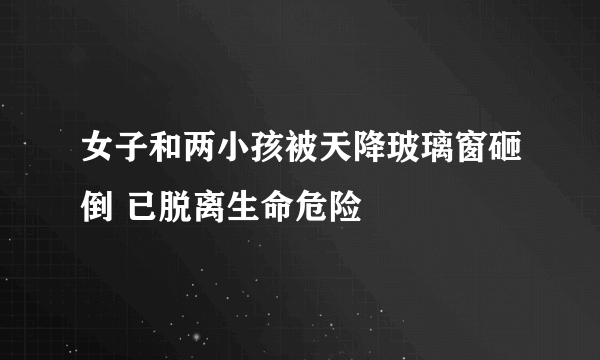 女子和两小孩被天降玻璃窗砸倒 已脱离生命危险