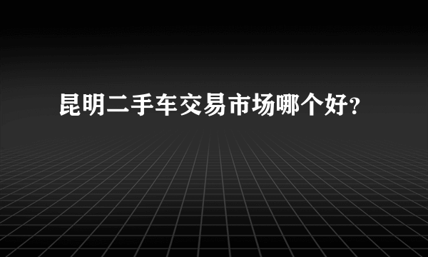 昆明二手车交易市场哪个好？