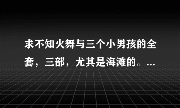 求不知火舞与三个小男孩的全套，三部，尤其是海滩的。 追加50分